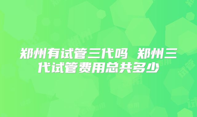 郑州有试管三代吗 郑州三代试管费用总共多少
