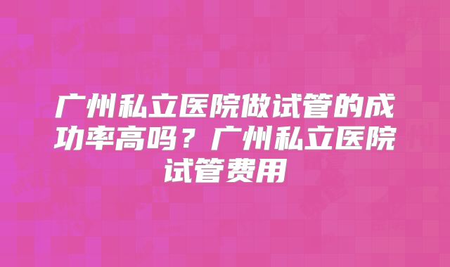广州私立医院做试管的成功率高吗？广州私立医院试管费用