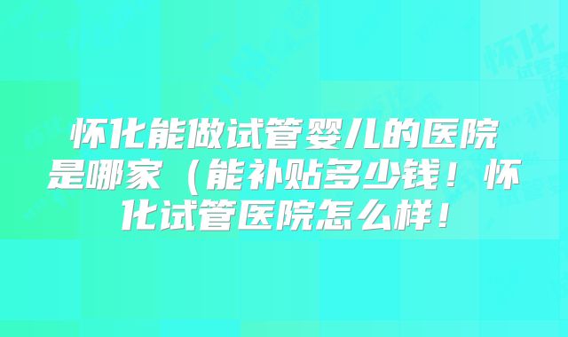 怀化能做试管婴儿的医院是哪家（能补贴多少钱！怀化试管医院怎么样！