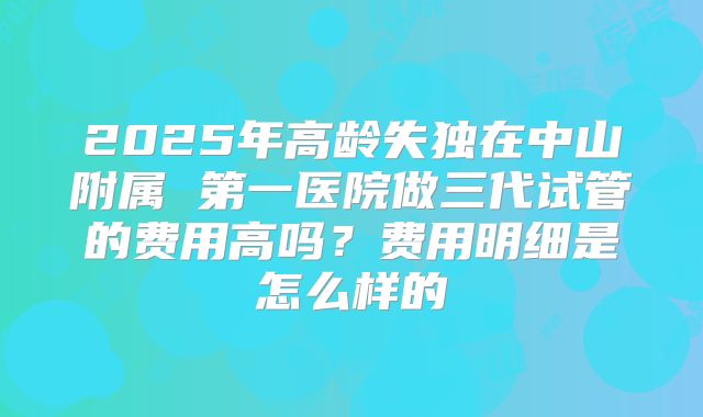 2025年高龄失独在中山附属 第一医院做三代试管的费用高吗？费用明细是怎么样的