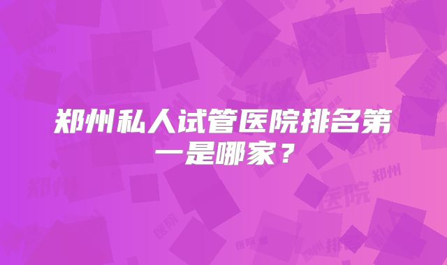 郑州私人试管医院排名第一是哪家？