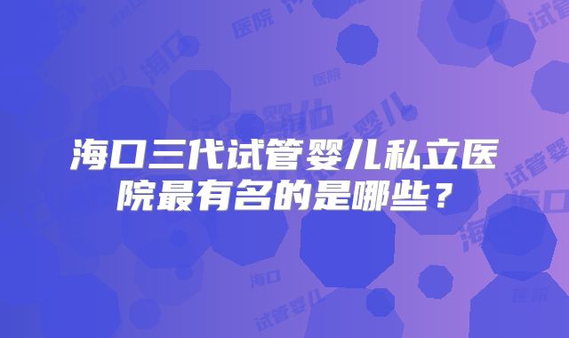 海口三代试管婴儿私立医院最有名的是哪些？