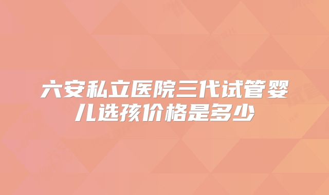 六安私立医院三代试管婴儿选孩价格是多少