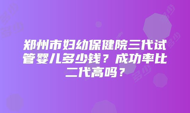 郑州市妇幼保健院三代试管婴儿多少钱？成功率比二代高吗？