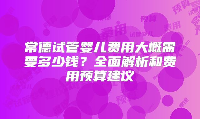 常德试管婴儿费用大概需要多少钱？全面解析和费用预算建议