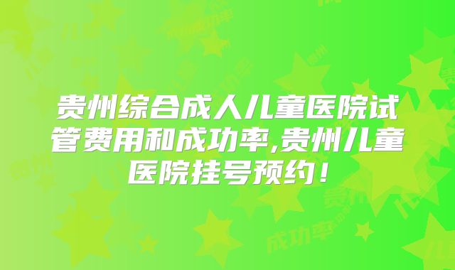 贵州综合成人儿童医院试管费用和成功率,贵州儿童医院挂号预约!