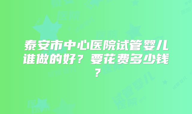 泰安市中心医院试管婴儿谁做的好?要花费多少钱?