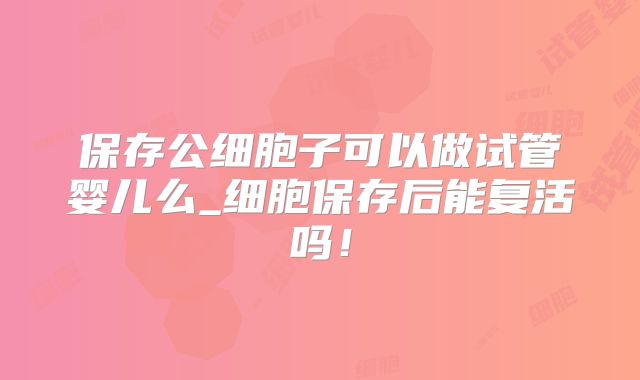 保存公细胞子可以做试管婴儿么_细胞保存后能复活吗！