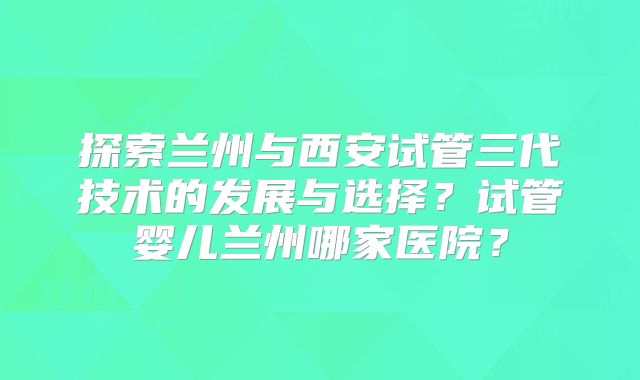 探索兰州与西安试管三代技术的发展与选择?试管婴儿兰州哪家医院?