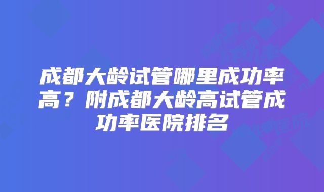成都大龄试管哪里成功率高?附成都大龄高试管成功率医院排名