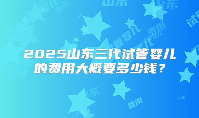 2025山东三代试管婴儿的费用大概要多少钱?