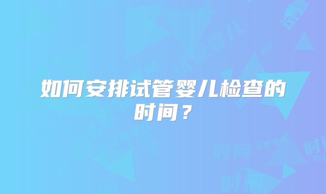 如何安排试管婴儿检查的时间?