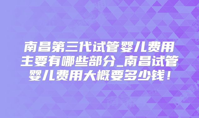 南昌第三代试管婴儿费用主要有哪些部分_南昌试管婴儿费用大概要多少钱！
