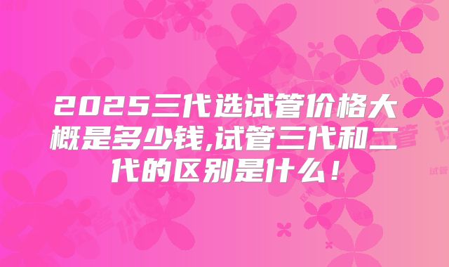 2025三代选试管价格大概是多少钱,试管三代和二代的区别是什么！
