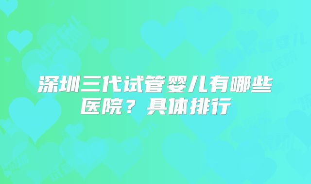 深圳三代试管婴儿有哪些医院？具体排行