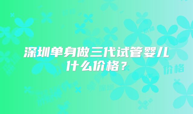 深圳单身做三代试管婴儿什么价格？