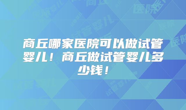 商丘哪家医院可以做试管婴儿!商丘做试管婴儿多少钱!