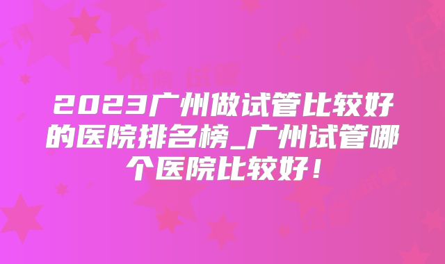 2023广州做试管比较好的医院排名榜_广州试管哪个医院比较好！