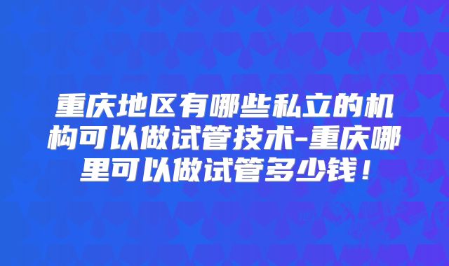 重庆地区有哪些私立的机构可以做试管技术-重庆哪里可以做试管多少钱！