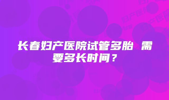 长春妇产医院试管多胎 需要多长时间？