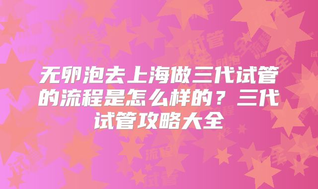 无卵泡去上海做三代试管的流程是怎么样的?三代试管攻略大全