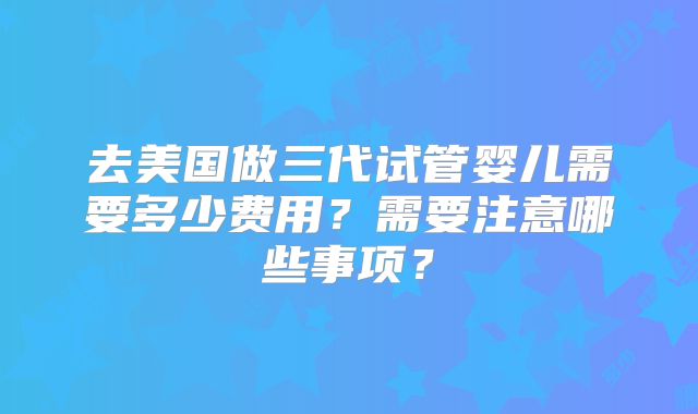 去美国做三代试管婴儿需要多少费用？需要注意哪些事项？