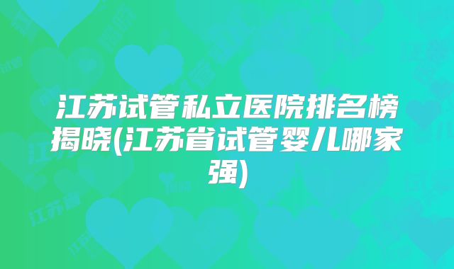 江苏试管私立医院排名榜揭晓(江苏省试管婴儿哪家强)