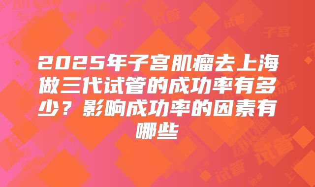 2025年子宫肌瘤去上海做三代试管的成功率有多少?影响成功率的因素有哪些