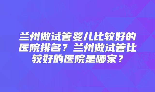 兰州做试管婴儿比较好的医院排名?兰州做试管比较好的医院是哪家?