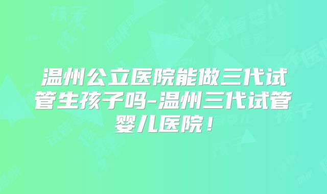 温州公立医院能做三代试管生孩子吗-温州三代试管婴儿医院！