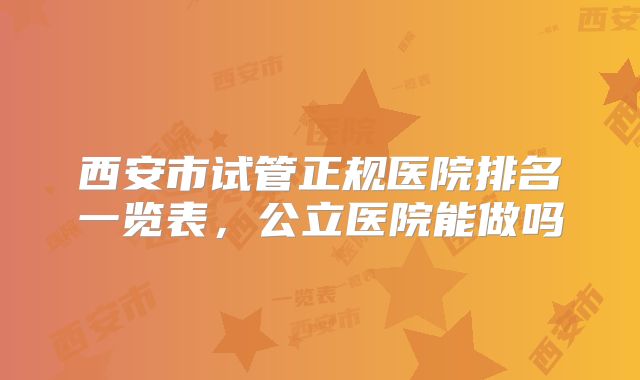 西安市试管正规医院排名一览表，公立医院能做吗