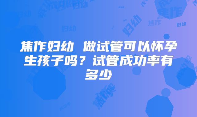 焦作妇幼 做试管可以怀孕生孩子吗？试管成功率有多少