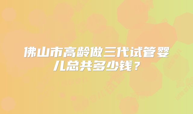 佛山市高龄做三代试管婴儿总共多少钱?