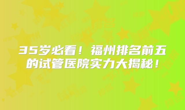 35岁必看！福州排名前五的试管医院实力大揭秘！