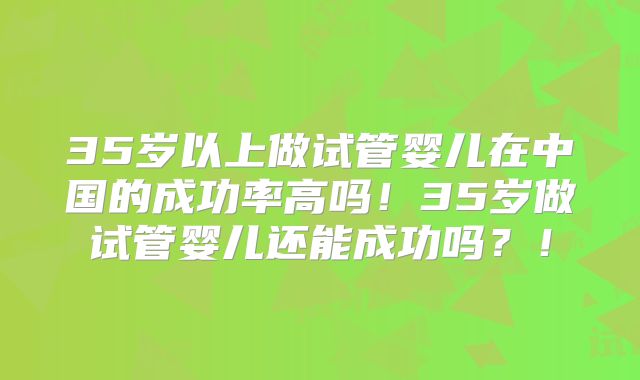 35岁以上做试管婴儿在中国的成功率高吗！35岁做试管婴儿还能成功吗？！