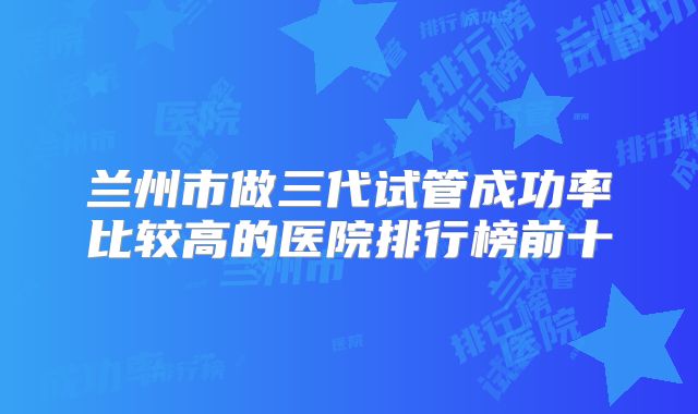 兰州市做三代试管成功率比较高的医院排行榜前十