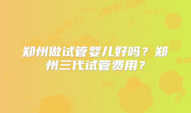 郑州做试管婴儿好吗?郑州三代试管费用?