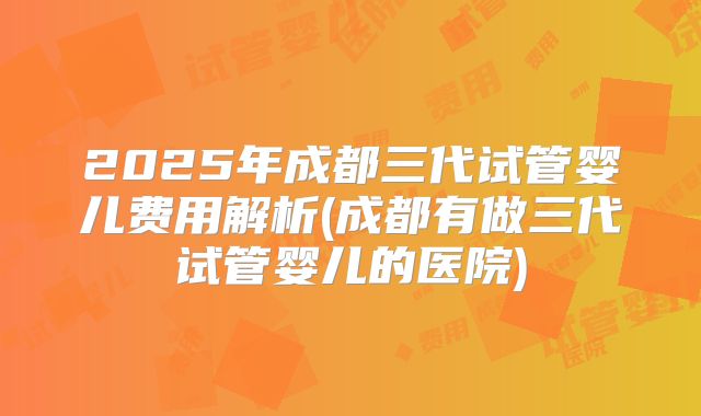 2025年成都三代试管婴儿费用解析(成都有做三代试管婴儿的医院)