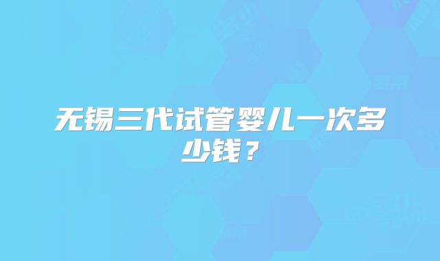 无锡三代试管婴儿一次多少钱?