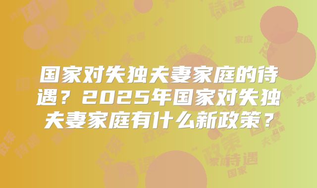国家对失独夫妻家庭的待遇？2025年国家对失独夫妻家庭有什么新政策？