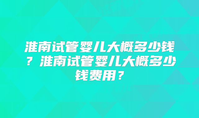 淮南试管婴儿大概多少钱？淮南试管婴儿大概多少钱费用？