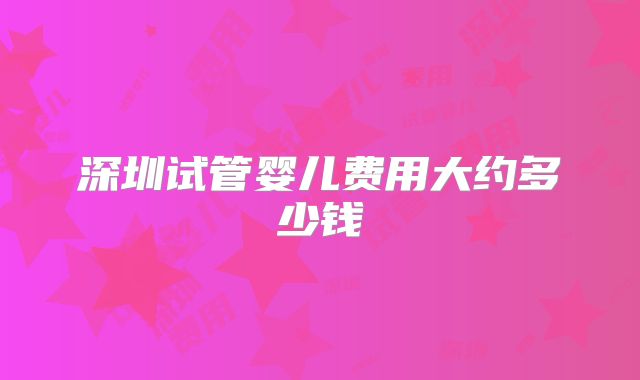 深圳试管婴儿费用大约多少钱