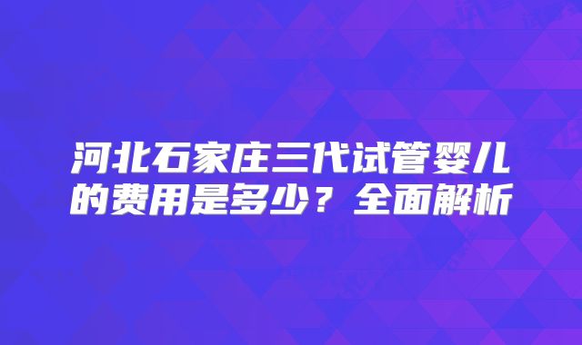 河北石家庄三代试管婴儿的费用是多少？全面解析