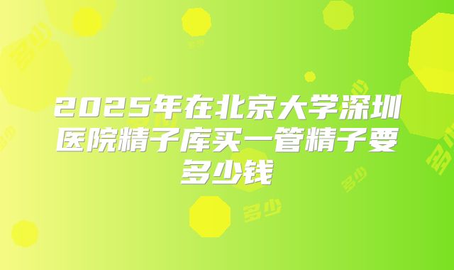 2025年在北京大学深圳医院精子库买一管精子要多少钱