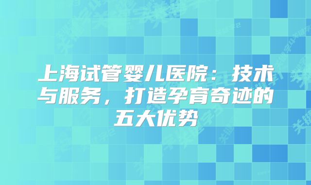 上海试管婴儿医院:技术与服务,打造孕育奇迹的五大优势