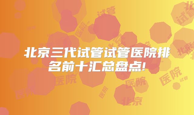 北京三代试管试管医院排名前十汇总盘点!