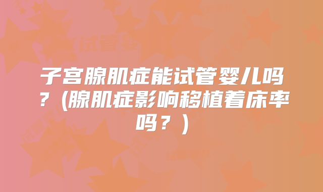 子宫腺肌症能试管婴儿吗?(腺肌症影响移植着床率吗?)