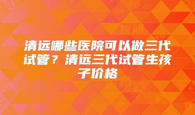清远哪些医院可以做三代试管？清远三代试管生孩子价格