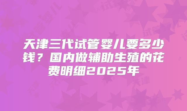 天津三代试管婴儿要多少钱?国内做辅助生殖的花费明细2025年