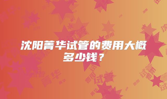 沈阳菁华试管的费用大概多少钱？